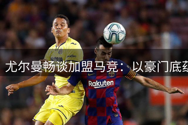 尤尔曼畅谈加盟马竞：以豪门底蕴冲击欧冠 自信特质完美契合
