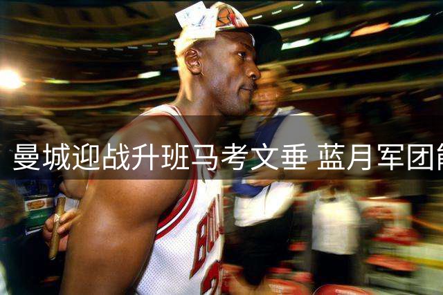 曼城迎战升班马考文垂 蓝月军团能否延续强势开局？