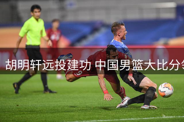 胡明轩远投建功 中国男篮大比分领先卡塔尔